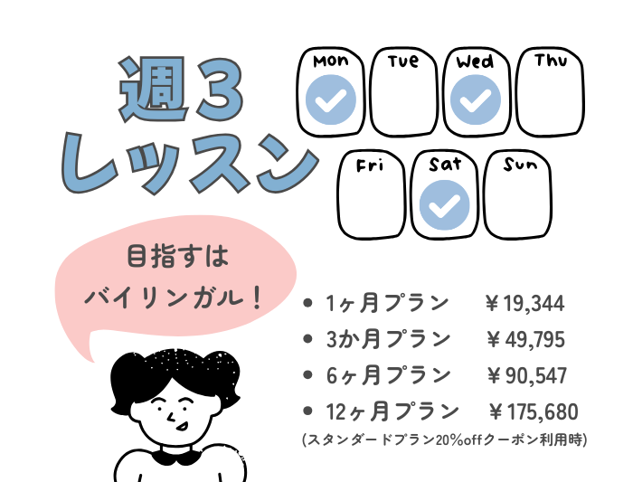 バイリンガルを目指す！週３レッスンの料金。


1ヶ月プラン 　￥19,344
3か月プラン 　￥49,795
6ヶ月プラン 　￥90,547
12ヶ月プラン　￥175,680
